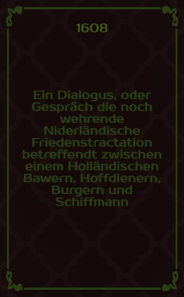 Ein Dialogus, oder Gespr&auml;ch die noch wehrende Niderl&auml;ndische Friedenstractation betreffendt zwischen einem Holl&auml;ndischen Bawern, Hoffdienern, Burgern und Schiffmann : Aus dem Niederl&auml;ndischen in Hochdeutsche Sprach verdolmetscht
