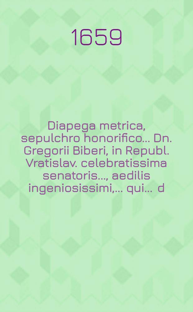 ... Diapega metrica, sepulchro honorifico ... Dn. Gregorii Biberi, in Republ. Vratislav. celebratissima senatoris ..., aedilis ingeniosissimi, ... qui ... d. X. Jul. ... ann. aetatis LVI. placidissime defuncti; ... a fautoribus, amicis, & clientibus imposita Vratislaviae d. VII. Jul. M.DC.LIX. anni