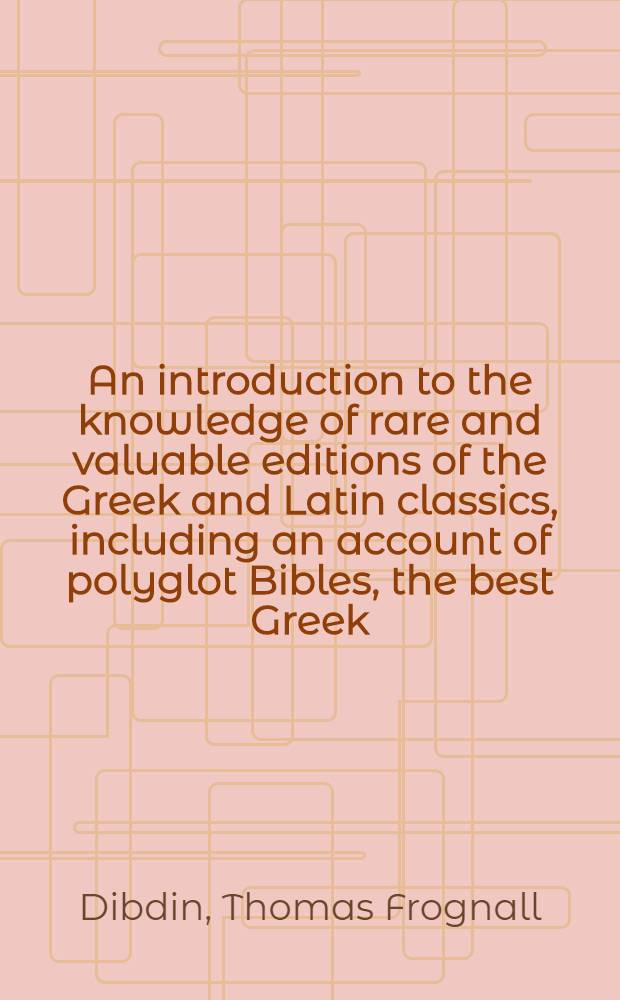 An introduction to the knowledge of rare and valuable editions of the Greek and Latin classics, including an account of polyglot Bibles, the best Greek, and Greek and Latin, editions of the Septuagint and New Testament, the scriptores de re rustica, Greek romances, and lexicons and grammars
