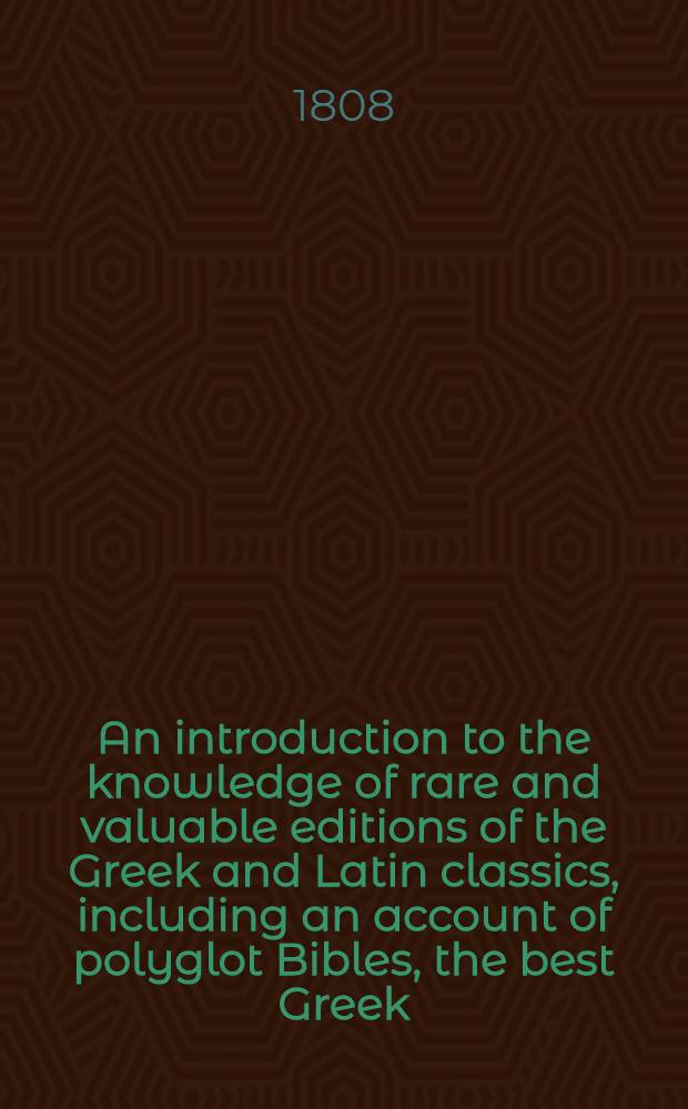 An introduction to the knowledge of rare and valuable editions of the Greek and Latin classics, including an account of polyglot Bibles, the best Greek, and Greek and Latin, editions of the Septuagint and New Testament, the scriptores de re rustica, Greek romances, and lexicons and grammars. Vol. 1