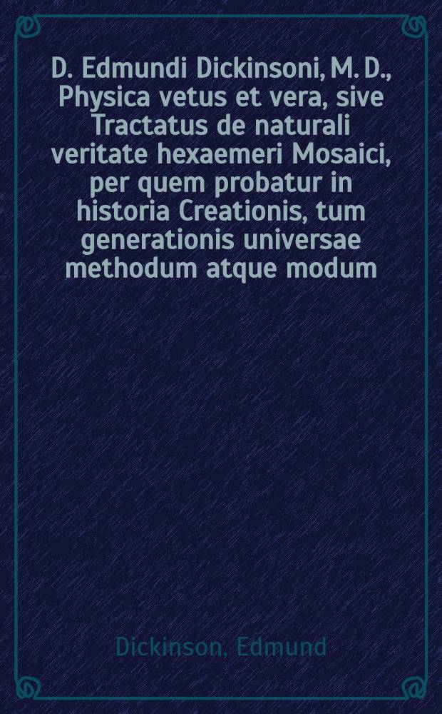 D. Edmundi Dickinsoni, M. D., Physica vetus et vera, sive Tractatus de naturali veritate hexaemeri Mosaici, per quem probatur in historia Creationis, tum generationis universae methodum atque modum, tum verae philosophiae principia, strictim atque breviter a Mose tradi