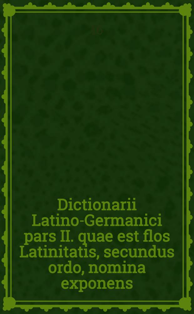 [Dictionarii Latino-Germanici pars II. quae est flos Latinitatis, secundus ordo, nomina exponens]
