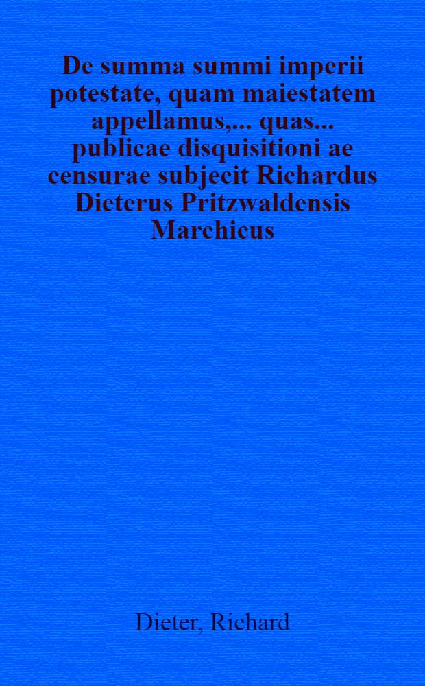 De summa summi imperii potestate, quam maiestatem appellamus, ... quas ... publicae disquisitioni ae censurae subjecit Richardus Dieterus Pritzwaldensis Marchicus, mense Maio, anno MDCVII // Volumen I. & II. Disputationum iuridicarum ...
