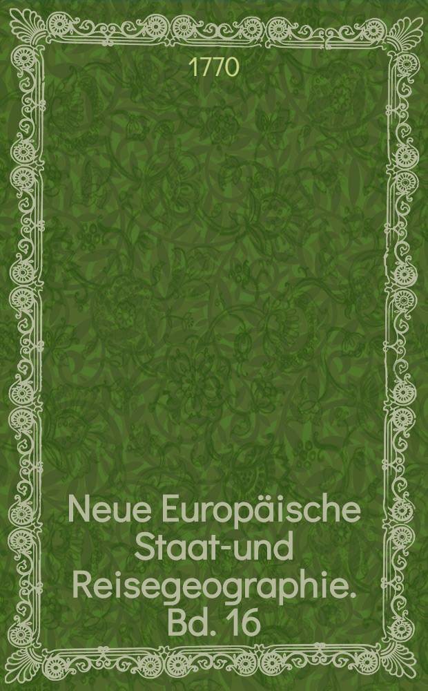 Neue Europäische Staats- und Reisegeographie. Bd. 16 : Worinnen I. Das Königreich und die Republik Polen sammt dem Herzogthum Curland; II. Das Königreich Ungara mit den dahin gehörigen Landschaften; III. Der Staat und die Republik Ragusa; und IV. Der Staat des Türkischen Reichs in Europa ausführlich beschrieben werden