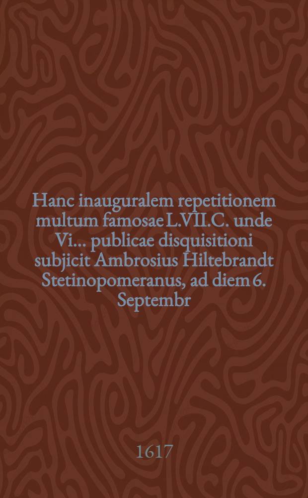Hanc inauguralem repetitionem multum famosae L.VII.C. unde Vi ... publicae disquisitioni subjicit Ambrosius Hiltebrandt Stetinopomeranus, ad diem 6. Septembr. ... anno MDCXVII. // Volumen II. Disputationum iuridicarum ...