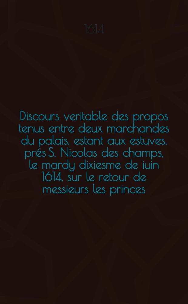 Discours veritable des propos tenus entre deux marchandes du palais, estant aux estuves, pr&eacute;s S. Nicolas des champs, le mardy dixiesme de iuin 1614, sur le retour de messieurs les princes, &agrave; la cour.