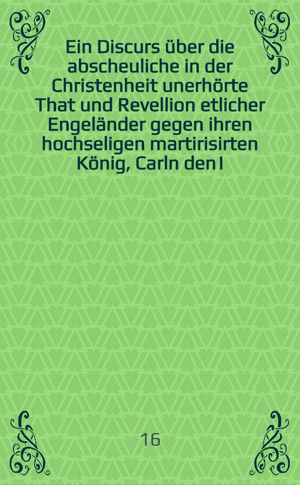Ein Discurs über die abscheuliche in der Christenheit unerhörte That und Revellion etlicher Engeländer gegen ihren hochseligen martirisirten König, Carln den I. und ob solche und dergleichen Conjurationes rechtmessig mögen oder können entschuldiget werden etc.