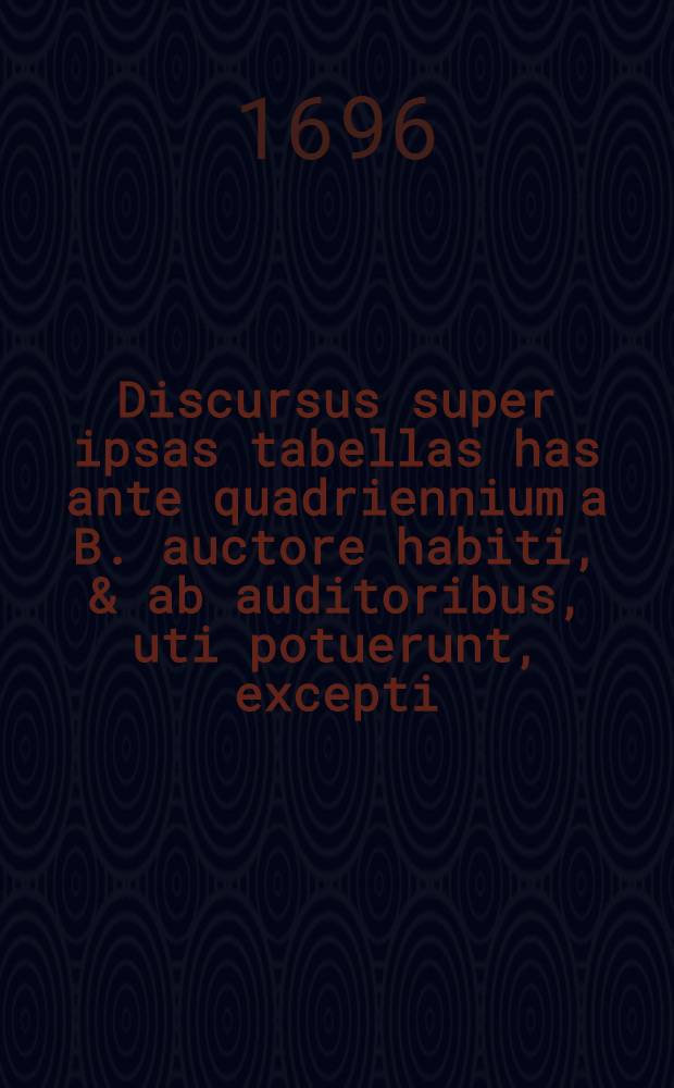 Discursus super ipsas tabellas has ante quadriennium a B. auctore habiti, & ab auditoribus, uti potuerunt, excepti : Nunc autem loco notarum quarundam adjecti : Cum indice locupletissimo // ... Compendium metaphysicae in XXIV. tabellas redactum ...