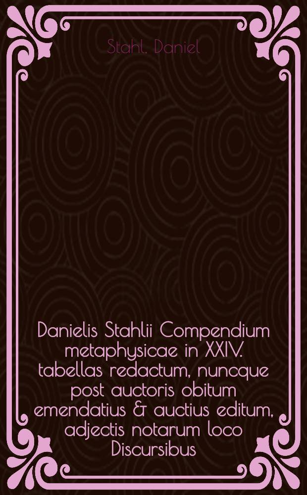 Danielis Stahlii Compendium metaphysicae in XXIV. tabellas redactum, nuncque post auctoris obitum emendatius & auctius editum, adjectis notarum loco Discursibus, quos ante quadriennium super istud privatim habuit, indiceque duplici