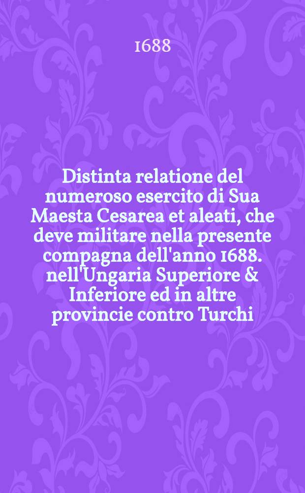 Distinta relatione del numeroso esercito di Sua Maesta Cesarea et aleati, che deve militare nella presente compagna dell'anno 1688. nell'Ungaria Superiore & Inferiore ed in altre provincie contro Turchi ...