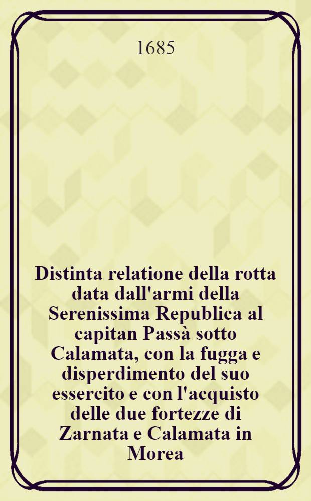 Distinta relatione della rotta data dall'armi della Serenissima Republica al capitan Passà sotto Calamata, con la fugga e disperdimento del suo essercito e con l'acquisto delle due fortezze di Zarnata e Calamata in Morea, il giorno dell'eβaltatione della Santissima Croce, sotto la prudente valorosa condotta dell'eccelentiss. signor cavalier e procurator Francesco Morosini, capitan general da mar