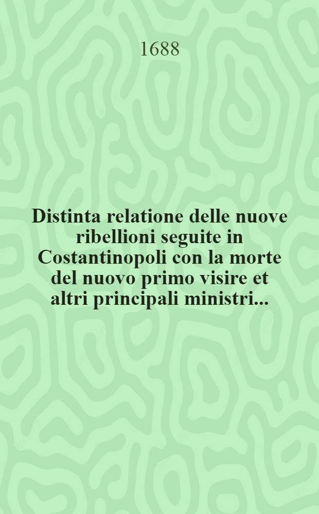 Distinta relatione delle nuove ribellioni seguite in Costantinopoli con la morte del nuovo primo visire et altri principali ministri ...