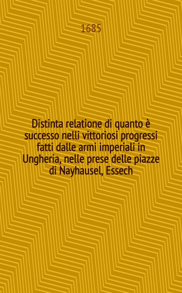 Distinta relatione di quanto &egrave; successo nelli vittoriosi progressi fatti dalle armi imperiali in Ungheria, nelle prese delle piazze di Nayhausel, Essech, Vaccia e Novigrad e di quello si v&agrave; operando sotto le piazze d'Esperies e Cassovia nell'Ungheria Superiore, Vienna, 26. agosto 1685.