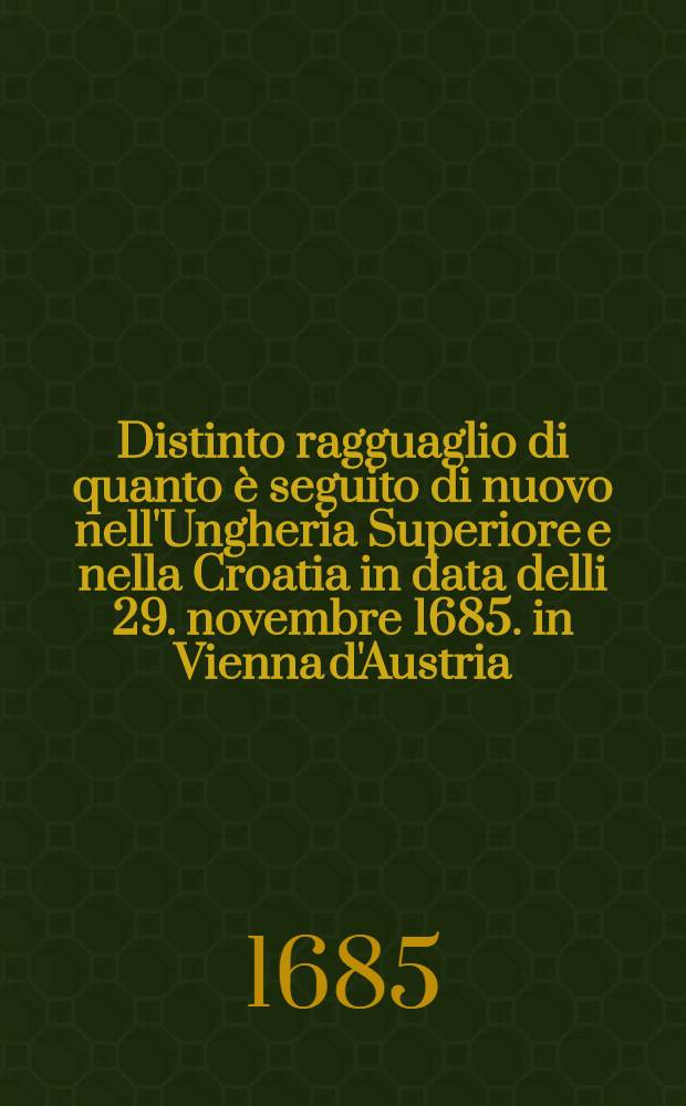 Distinto ragguaglio di quanto è seguito di nuovo nell'Ungheria Superiore e nella Croatia in data delli 29. novembre 1685. in Vienna d'Austria
