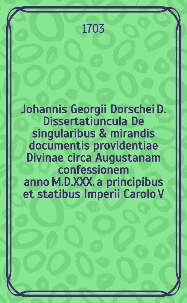Johannis Georgii Dorschei D. Dissertatiuncula De singularibus & mirandis documentis providentiae Divinae circa Augustanam confessionem anno M.D.XXX. a principibus et statibus Imperii Carolo V. imp. exhibitam // Pia piorum duorum ... memoria Augustanae confessionis ...