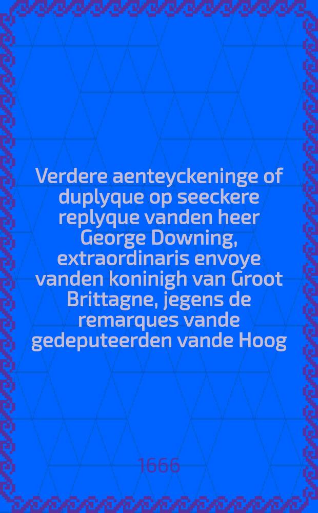 Verdere aenteyckeninge of duplyque op seeckere replyque vanden heer George Downing, extraordinaris envoye vanden koninigh van Groot Brittagne, jegens de remarques vande gedeputeerden vande Hoog. Mog. Heeren Staten Generael der Vereenigde Nederlanden ingestelt op des selfs ingediende memorie vanden 30. December 1664