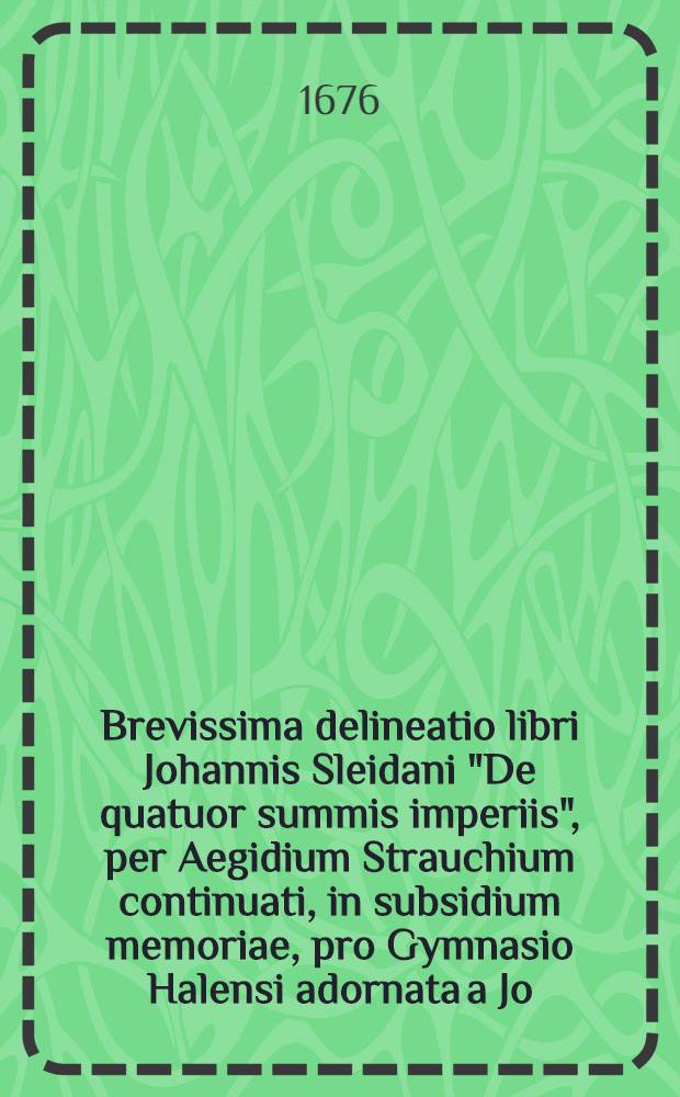 Brevissima delineatio libri Johannis Sleidani "De quatuor summis imperiis", per Aegidium Strauchium continuati, in subsidium memoriae, pro Gymnasio Halensi adornata a Jo. Gabriele Drechslero
