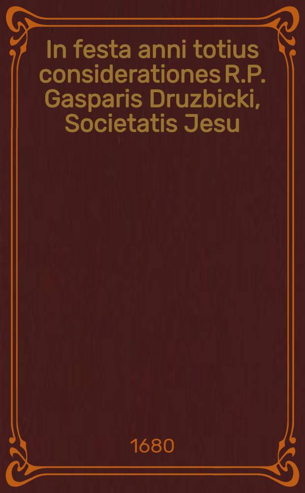 In festa anni totius considerationes R.P. Gasparis Druzbicki, Societatis Jesu : Meditaturis ad pios affectus, concionaturis, exhortaturis ad de votos impetus accomodatae