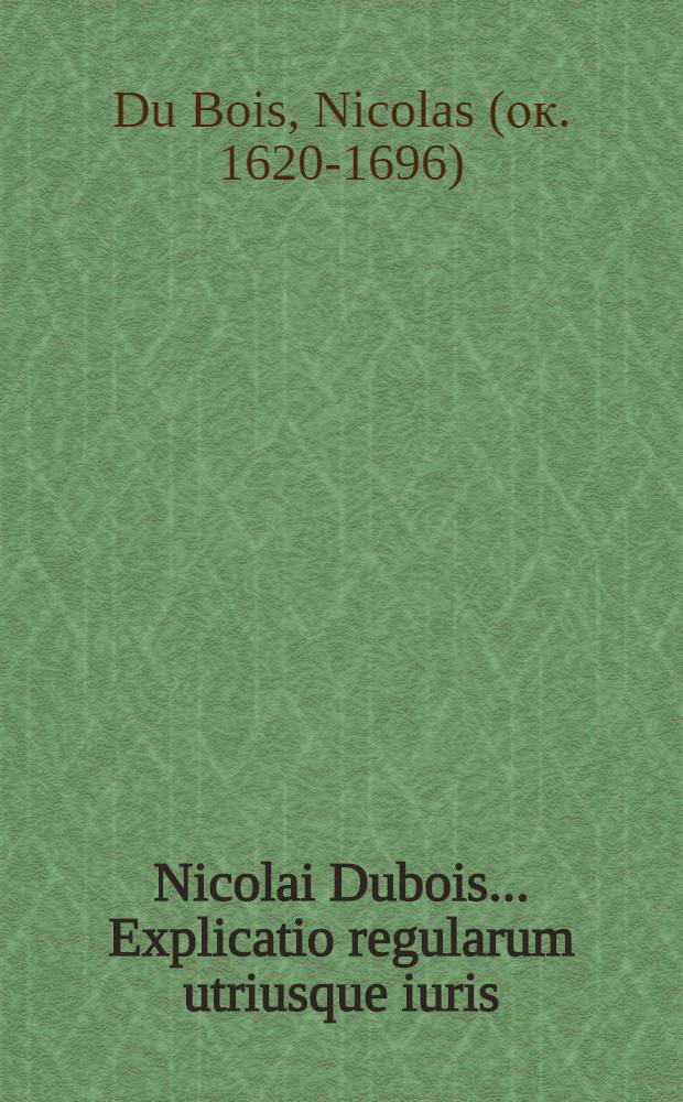Nicolai Dubois ... Explicatio regularum utriusque iuris : Nova arte & facili methodo deducta, legum & canonum ac rerum iudicatarum authoritate confirmata