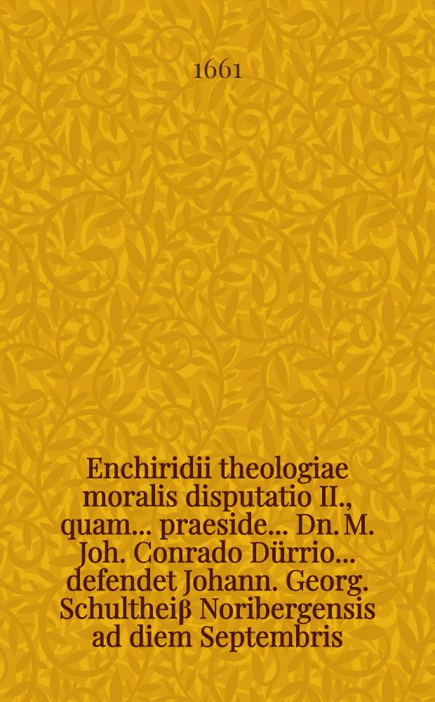 Enchiridii theologiae moralis disputatio II., quam ... praeside ... Dn. M. Joh. Conrado D&uuml;rrio ... defendet Johann. Georg. Schulthei&beta; Noribergensis ad diem Septembris, anno MDCLXI // ... Enchiridion theologiae moralis ...