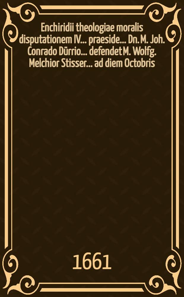 Enchiridii theologiae moralis disputationem IV. ... praeside ... Dn. M. Joh. Conrado Dürrio ... defendet M. Wolfg. Melchior Stisser ... ad diem Octobris, anno MDC.LXI // ... Enchiridion theologiae moralis ...