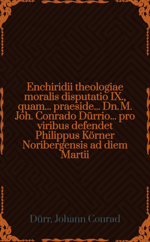 Enchiridii theologiae moralis disputatio IX., quam ... praeside ... Dn. M. Joh. Conrado D&uuml;rrio ... pro viribus defendet Philippus K&ouml;rner Noribergensis ad diem Martii, anno MDCLXII // ... Enchiridion theologiae moralis ...