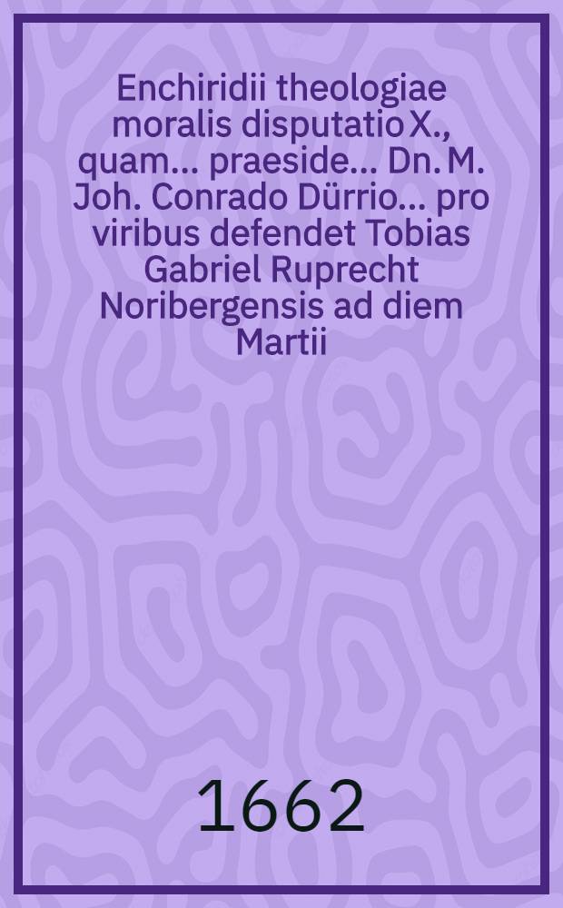 Enchiridii theologiae moralis disputatio X., quam ... praeside ... Dn. M. Joh. Conrado Dürrio ... pro viribus defendet Tobias Gabriel Ruprecht Noribergensis ad diem Martii, anno MDCLXII // ... Enchiridion theologiae moralis ...