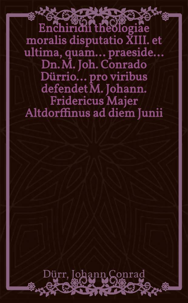 Enchiridii theologiae moralis disputatio XIII. et ultima, quam ... praeside ... Dn. M. Joh. Conrado D&uuml;rrio ... pro viribus defendet M. Johann. Fridericus Majer Altdorffinus ad diem Junii, anno MDCLXII // ... Enchiridion theologiae moralis ...
