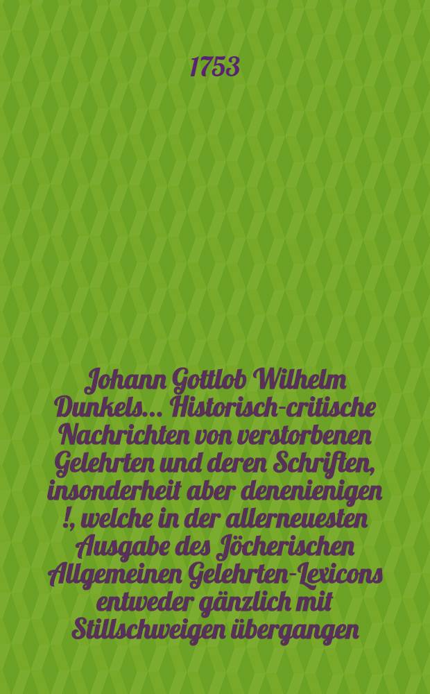 Johann Gottlob Wilhelm Dunkels ... Historisch-critische Nachrichten von verstorbenen Gelehrten und deren Schriften, insonderheit aber denenienigen [!], welche in der allerneuesten Ausgabe des Jöcherischen Allgemeinen Gelehrten-Lexicons entweder gänzlich mit Stillschweigen übergangen, oder doch mangelhaft und unrichtig angeführet werden