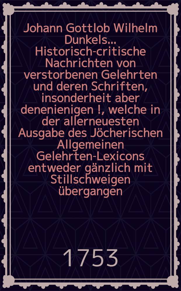 Johann Gottlob Wilhelm Dunkels ... Historisch-critische Nachrichten von verstorbenen Gelehrten und deren Schriften, insonderheit aber denenienigen [!], welche in der allerneuesten Ausgabe des Jöcherischen Allgemeinen Gelehrten-Lexicons entweder gänzlich mit Stillschweigen übergangen, oder doch mangelhaft und unrichtig angeführet werden. Bd. 1, Th. 1