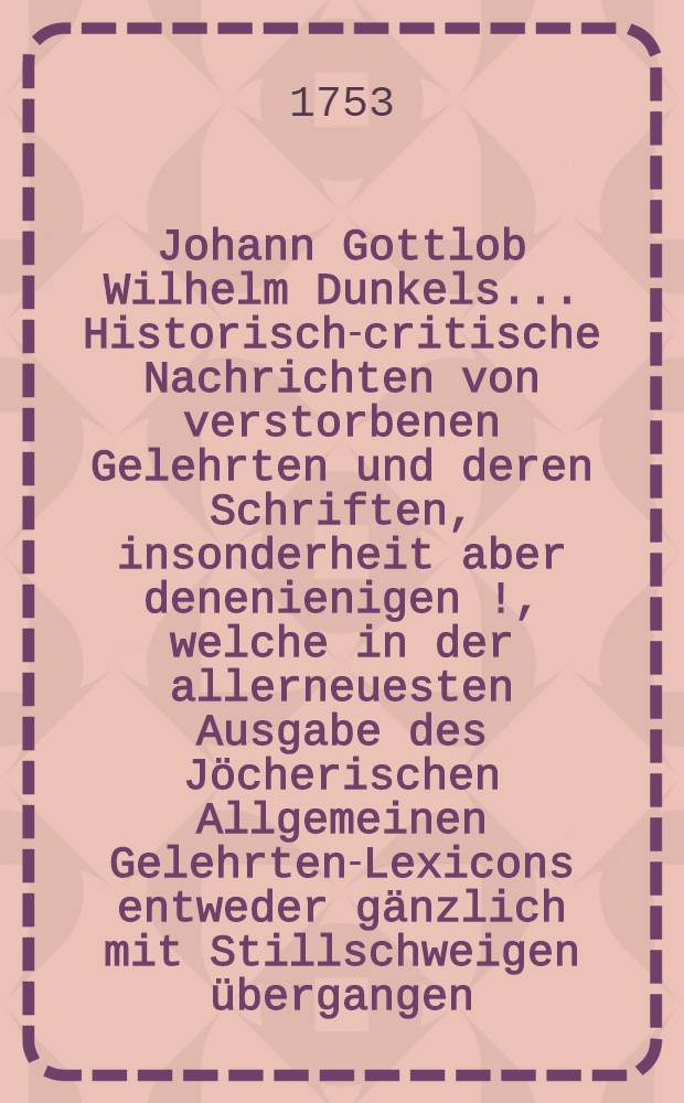 Johann Gottlob Wilhelm Dunkels ... Historisch-critische Nachrichten von verstorbenen Gelehrten und deren Schriften, insonderheit aber denenienigen [!], welche in der allerneuesten Ausgabe des J&ouml;cherischen Allgemeinen Gelehrten-Lexicons entweder g&auml;nzlich mit Stillschweigen &uuml;bergangen, oder doch mangelhaft und unrichtig angef&uuml;hret werden. Bd. 1, Th. 2