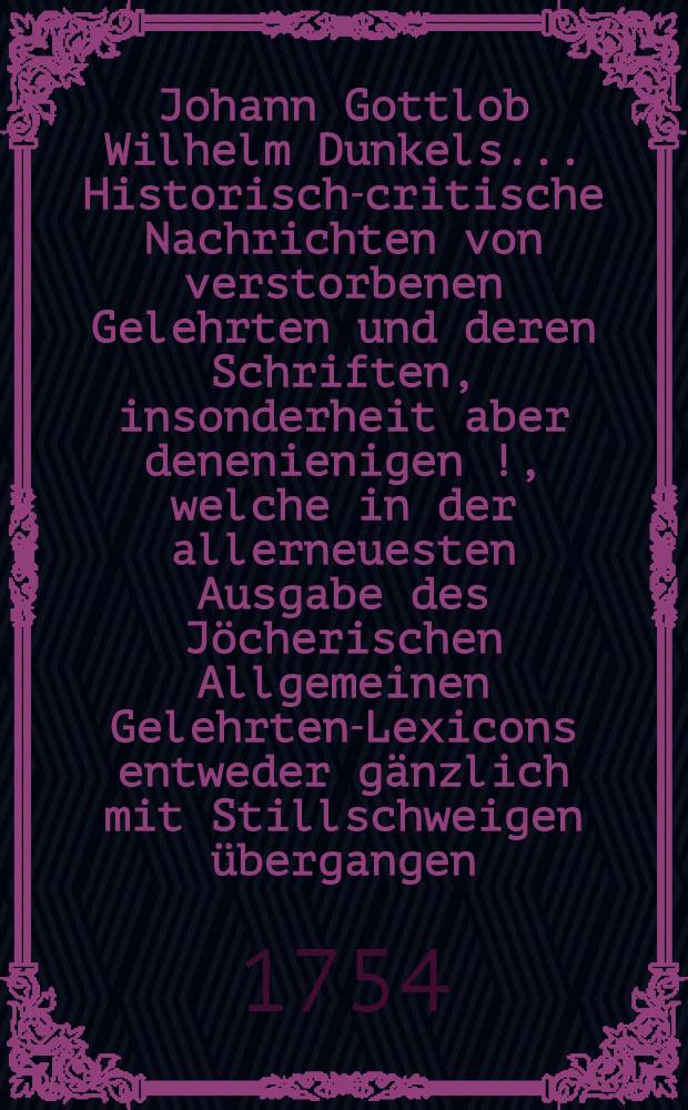 Johann Gottlob Wilhelm Dunkels ... Historisch-critische Nachrichten von verstorbenen Gelehrten und deren Schriften, insonderheit aber denenienigen [!], welche in der allerneuesten Ausgabe des J&ouml;cherischen Allgemeinen Gelehrten-Lexicons entweder g&auml;nzlich mit Stillschweigen &uuml;bergangen, oder doch mangelhaft und unrichtig angef&uuml;hret werden. Bd. 1, Th. 3