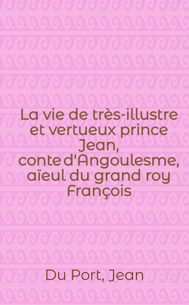 La vie de très-illustre et vertueux prince Jean, conte d'Angoulesme, aïeul du grand roy François