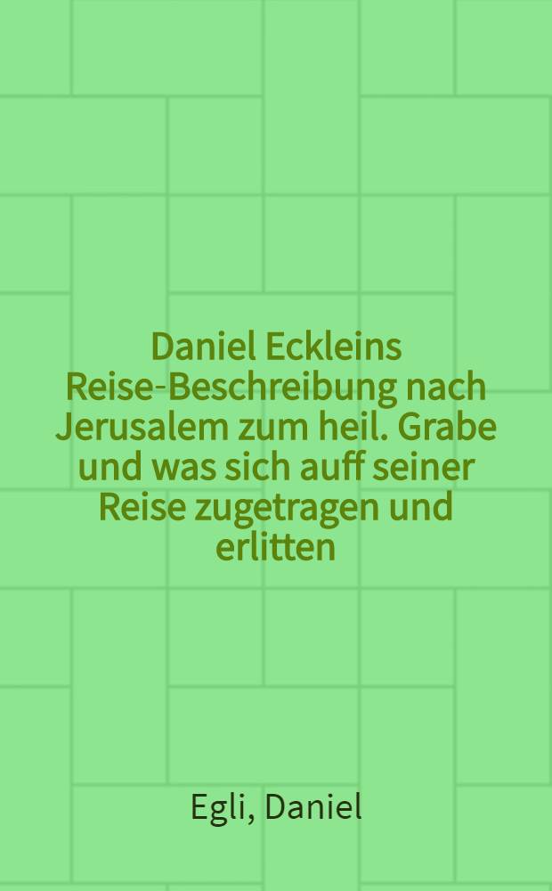Daniel Eckleins Reise-Beschreibung nach Jerusalem zum heil. Grabe und was sich auff seiner Reise zugetragen und erlitten : Sammt einer kurtzen Beschreibung des Gelobten Landes ..
