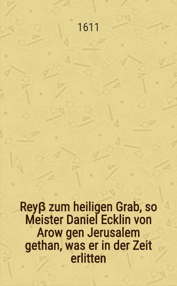 Rey&beta; zum heiligen Grab, so Meister Daniel Ecklin von Arow gen Jerusalem gethan, was er in der Zeit erlitten : Sampt einer kurtzen Beschreibung de&beta; Gelobten Landes und der Statt Jerusalem, wie es noch zu unserer Zeit hierumb eine Gestalt habe ..