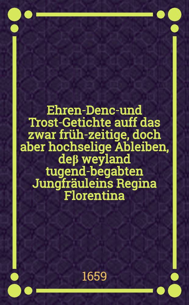 Ehren-Denck- und Trost-Getichte auff das zwar fr&uuml;h-zeitige, doch aber hochselige Ableiben, de&beta; weyland tugend-begabten Jungfr&auml;uleins Regina Florentina, de&beta; ... Herrn Hans Rachners, B&uuml;rgers in Bre&beta;law, wie auch ... Frauen Regina Hagin, als hertz-ergetzenden j&uuml;ngsten Ehe-Pl&auml;ntzleins, welches den 28. May de&beta; 1657. Jahres auff diese Welt geboren, aber dieses jetzigen 1659. Jahres den 22. Septembris durch den zeitlichen Tod au&beta; diesem Thr&auml;nen-Thal abgefodert und den 25. dessen ... beerdiget worden
