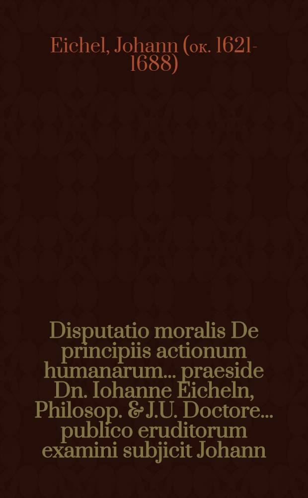 Disputatio moralis De principiis actionum humanarum ... praeside Dn. Iohanne Eicheln, Philosop. & J.U. Doctore ... publico eruditorum examini subjicit Johann. Arnold. Schnebel ... ad diem Septembr