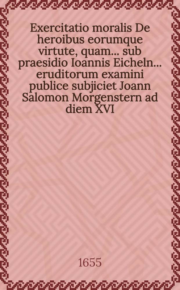Exercitatio moralis De heroibus eorumque virtute, quam ... sub praesidio Ioannis Eicheln ... eruditorum examini publice subjiciet Joann Salomon Morgenstern ad diem XVI. Maij ...