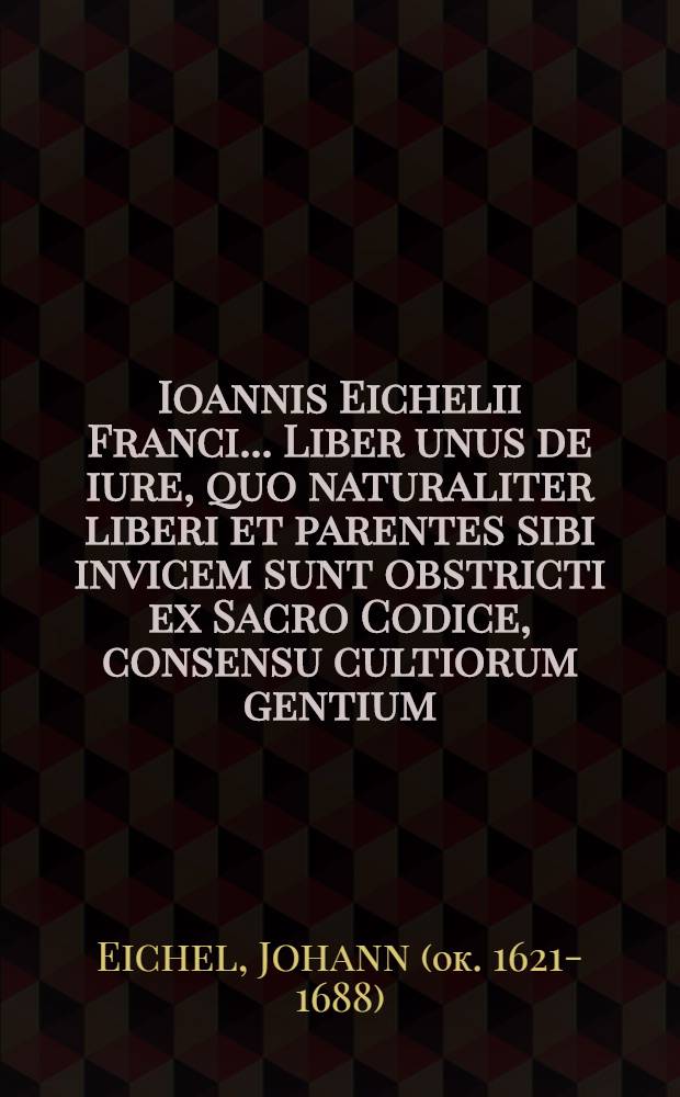 Ioannis Eichelii Franci ... Liber unus de iure, quo naturaliter liberi et parentes sibi invicem sunt obstricti ex Sacro Codice, consensu cultiorum gentium, rationibus veterum sapientum, et sanctionibus variorum populorum, ostenso