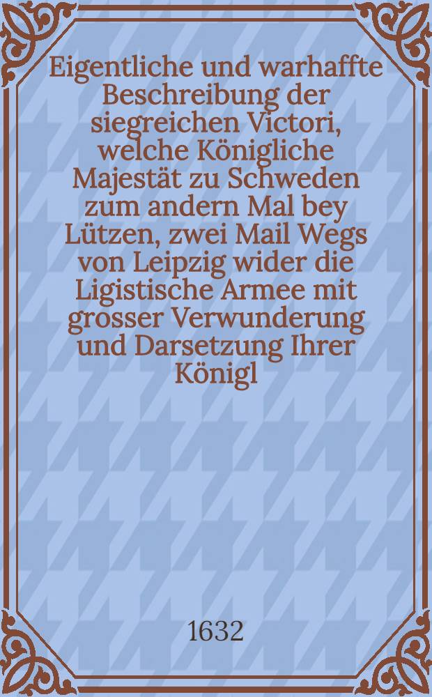 Eigentliche und warhaffte Beschreibung der siegreichen Victori, welche Königliche Majestät zu Schweden zum andern Mal bey Lützen, zwei Mail Wegs von Leipzig wider die Ligistische Armee mit grosser Verwunderung und Darsetzung Ihrer Königl. Majestät Leibs und Lebens erhalten, geschehen den 6. Novemb. im Jahr 1632.