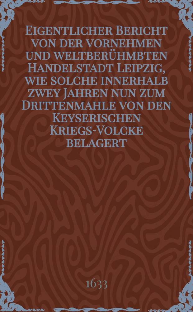 Eigentlicher Bericht von der vornehmen und weltber&uuml;hmbten Handelstadt Leipzig, wie solche innerhalb zwey Jahren nun zum Drittenmahle von den Keyserischen Kriegs-Volcke belagert, ge&auml;ngstiget und eingenommen worden, was sich bey solcher Belagerung vom 8. bis auff den 16. Augusti, Anno 1633. darinn und haussen darf&uuml;r denckw&uuml;rdiges zugetragen unnd begeben hat ...