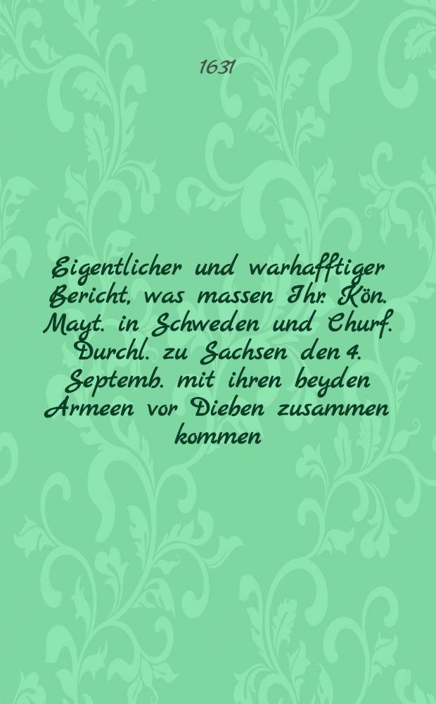 Eigentlicher und warhafftiger Bericht, was massen Ihr. K&ouml;n. Mayt. in Schweden und Churf. Durchl. zu Sachsen den 4. Septemb. mit ihren beyden Armeen vor Dieben zusammen kommen, folgende&beta; Tages mit zweyen Heeren nach Leipzig marchiret, und wie sie bey dem Dorff Breytenfeldt den Tilli angetroffen, mit ihm geschlagen und mit Gottes H&uuml;lff ... gesieget, und des Tilli Armee gantz getrennet und in die Flucht gejaget ...