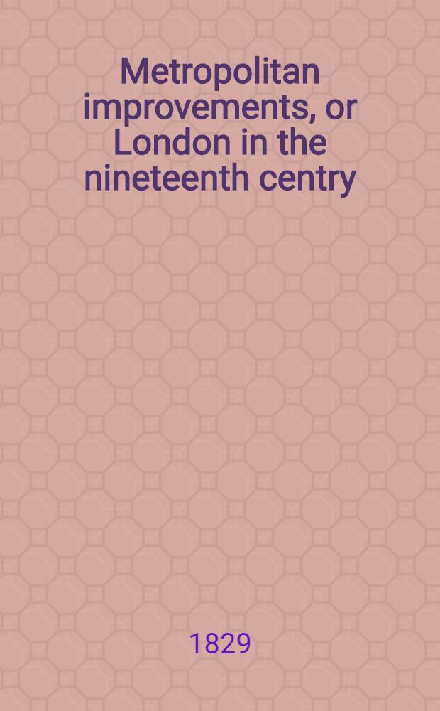 Metropolitan improvements, or London in the nineteenth centry : Displayed in a series of engravings of the new buildings, improvements & c. by the most eminent artists, from original drawings ... by Mr Thos. H. Shepherd ... with historical, topographical and critical illustrations
