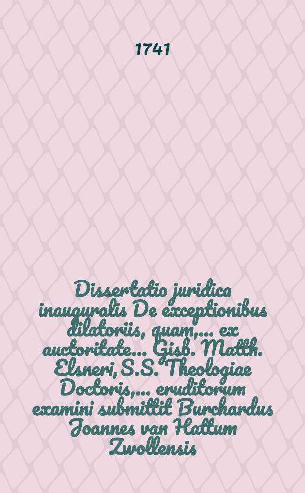 Dissertatio juridica inauguralis De exceptionibus dilatoriis, quam, ... ex auctoritate ... Gisb. Matth. Elsneri, S.S. Theologiae Doctoris, ... eruditorum examini submittit Burchardus Joannes van Hattum Zwollensis, ad diem 27. Julii ...