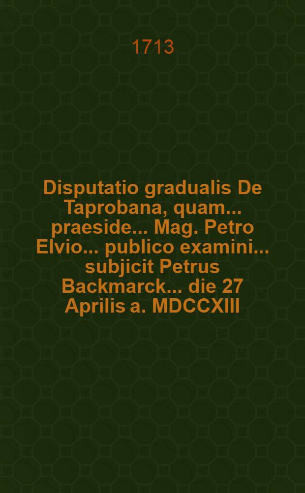 ... Disputatio gradualis De Taprobana, quam ... praeside ... Mag. Petro Elvio ... publico examini ... subjicit Petrus Backmarck ... die 27 Aprilis a. MDCCXIII