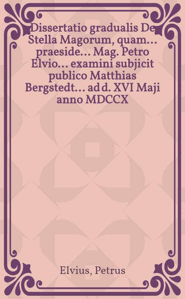 ... Dissertatio gradualis De Stella Magorum, quam ... praeside ... Mag. Petro Elvio ... examini subjicit publico Matthias Bergstedt ... ad d. XVI Maji anno MDCCX ...