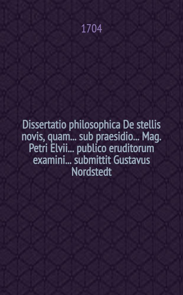 ... Dissertatio philosophica De stellis novis, quam ... sub praesidio ... Mag. Petri Elvii ... publico eruditorum examini ... submittit Gustavus Nordstedt ... d. IV. Non. Junii. M.D.CC.IV.