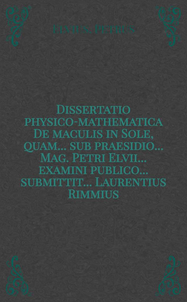 ... Dissertatio physico-mathematica De maculis in Sole, quam ... sub praesidio ... Mag. Petri Elvii ... examini publico ... submittit ... Laurentius Rimmius ... ad diem 28. Septemb. an. MDCCI. ...