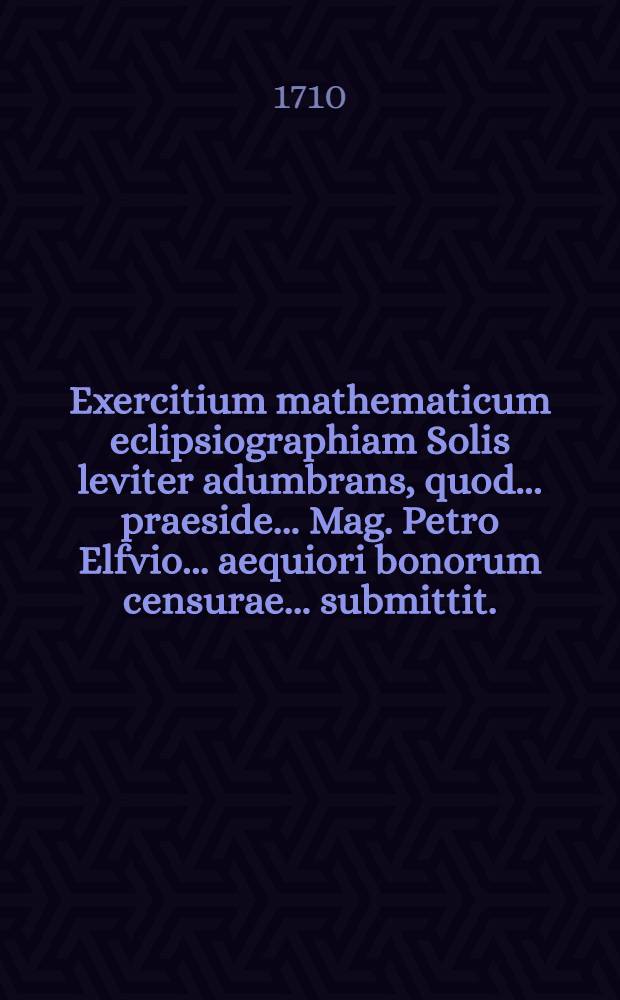 ... Exercitium mathematicum eclipsiographiam Solis leviter adumbrans, quod ... praeside ... Mag. Petro Elfvio ... aequiori bonorum censurae ... submittit ... Petrus Milberg ... ad d. 19 Martii ... anni MDCCX