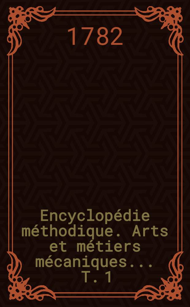 Encyclopédie méthodique. Arts et métiers mécaniques ... T. 1 : [Aiguillier-Confiseur]